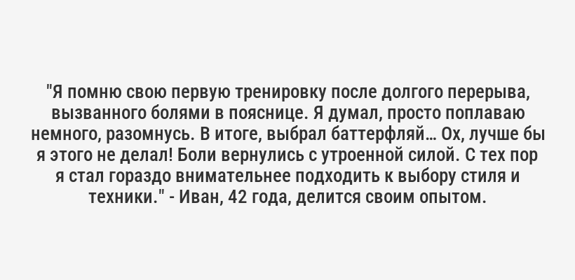 <i>"Я помню свою первую тренировку после долгого перерыва, вызванного болями в пояснице. Я думал, просто поплаваю немного, разомнусь. В итоге, выбрал баттерфляй… Ох, лучше бы я этого не делал! Боли вернулись с утроенной силой. С тех пор я стал гораздо внимательнее подходить к выбору стиля и техники."</i> - Иван, 42 года, делится своим опытом.