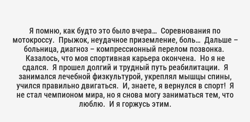 <p>Я помню, как будто это было вчера…  Соревнования по мотокроссу.  Прыжок, неудачное приземление, боль…  Дальше – больница, диагноз – компрессионный перелом позвонка.  Казалось, что моя спортивная карьера окончена.  Но я не сдался.  Я прошел долгий и трудный путь реабилитации.  Я занимался лечебной физкультурой, укреплял мышцы спины, учился правильно двигаться.  И, знаете, я вернулся в спорт!  Я не стал чемпионом мира, но я снова могу заниматься тем, что люблю.  И я горжусь этим.</p>