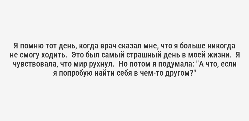<p>Я помню тот день, когда врач сказал мне, что я больше никогда не смогу ходить.  Это был самый страшный день в моей жизни.  Я чувствовала, что мир рухнул.  Но потом я подумала: "А что, если я попробую найти себя в чем-то другом?"</p>