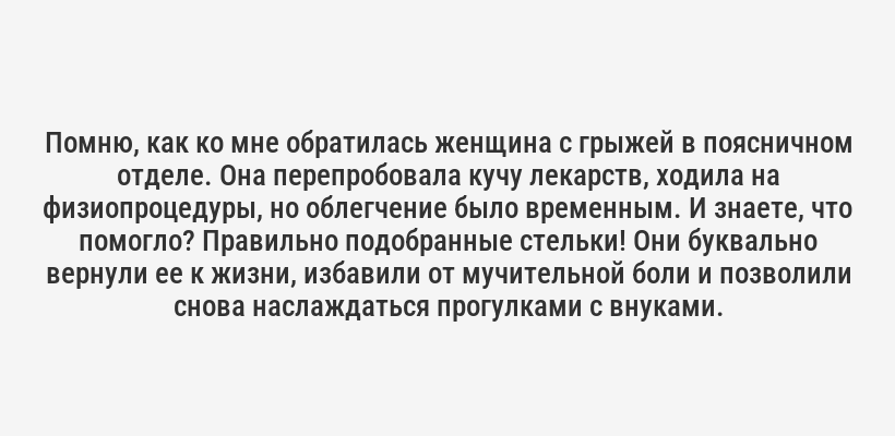 <i>Помню, как ко мне обратилась женщина с грыжей в поясничном отделе. Она перепробовала кучу лекарств, ходила на физиопроцедуры, но облегчение было временным. И знаете, что помогло? Правильно подобранные стельки! Они буквально вернули ее к жизни, избавили от мучительной боли и позволили снова наслаждаться прогулками с внуками.</i>