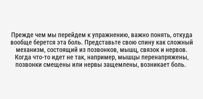 <p>Прежде чем мы перейдем к упражнению, важно понять, откуда вообще берется эта боль. Представьте свою спину как сложный механизм, состоящий из позвонков, мышц, связок и нервов. Когда что-то идет не так, например, мышцы перенапряжены, позвонки смещены или нервы защемлены, возникает боль. </p>