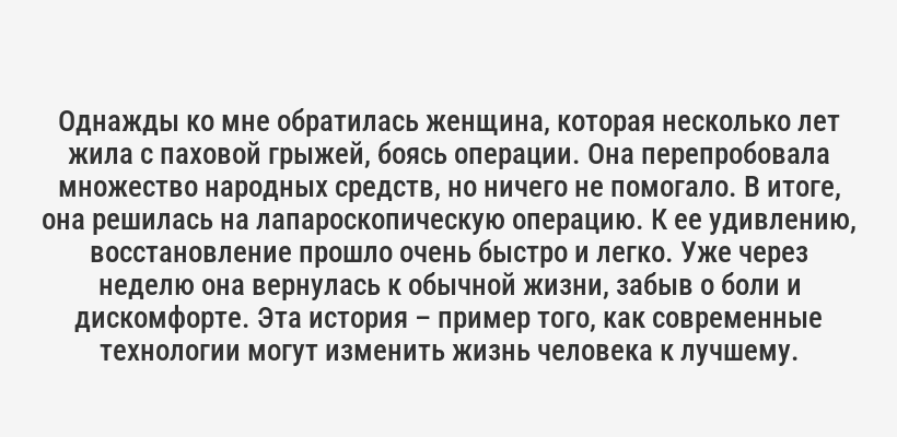 <p>Однажды ко мне обратилась женщина, которая несколько лет жила с паховой грыжей, боясь операции. Она перепробовала множество народных средств, но ничего не помогало. В итоге, она решилась на лапароскопическую операцию. К ее удивлению, восстановление прошло очень быстро и легко. Уже через неделю она вернулась к обычной жизни, забыв о боли и дискомфорте. Эта история – пример того, как современные технологии могут изменить жизнь человека к лучшему.</p>