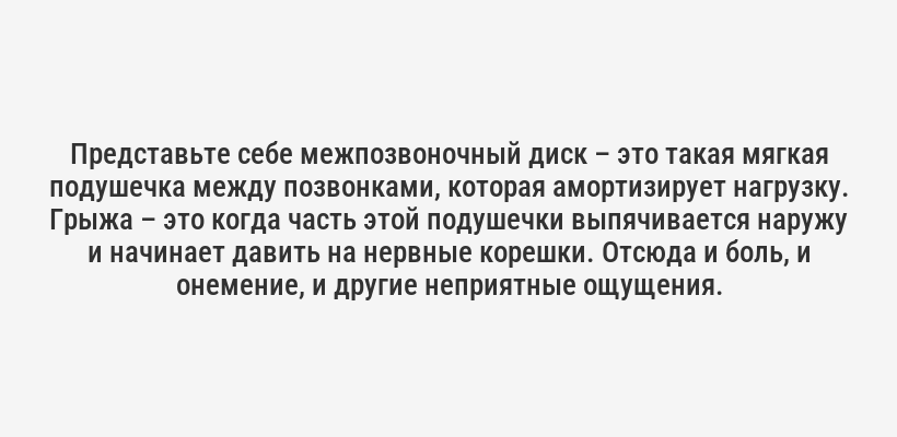 <p>Представьте себе межпозвоночный диск – это такая мягкая подушечка между позвонками, которая амортизирует нагрузку. Грыжа – это когда часть этой подушечки выпячивается наружу и начинает давить на нервные корешки. Отсюда и боль, и онемение, и другие неприятные ощущения.</p>