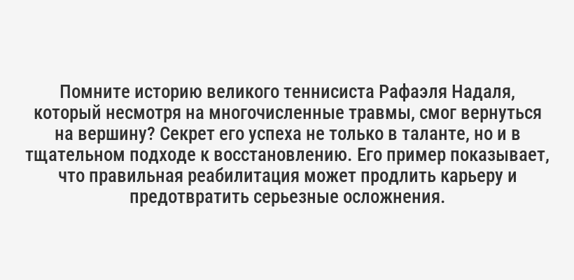 <p>Помните историю великого теннисиста Рафаэля Надаля, который несмотря на многочисленные травмы, смог вернуться на вершину? Секрет его успеха не только в таланте, но и в тщательном подходе к восстановлению. Его пример показывает, что правильная реабилитация может продлить карьеру и предотвратить серьезные осложнения.</p>