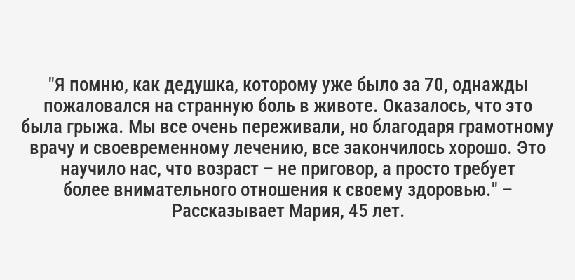 <i>"Я помню, как дедушка, которому уже было за 70, однажды пожаловался на странную боль в животе. Оказалось, что это была грыжа. Мы все очень переживали, но благодаря грамотному врачу и своевременному лечению, все закончилось хорошо. Это научило нас, что возраст – не приговор, а просто требует более внимательного отношения к своему здоровью."</i> – Рассказывает Мария, 45 лет.