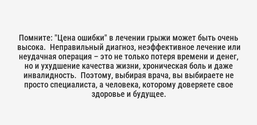 <p>Помните: "Цена ошибки" в лечении грыжи может быть очень высока.  Неправильный диагноз, неэффективное лечение или неудачная операция – это не только потеря времени и денег, но и ухудшение качества жизни, хроническая боль и даже инвалидность.  Поэтому, выбирая врача, вы выбираете не просто специалиста, а человека, которому доверяете свое здоровье и будущее.</p>