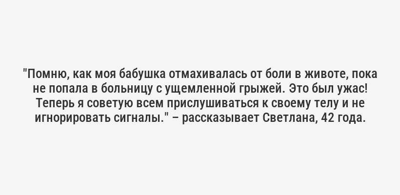 <i>"Помню, как моя бабушка отмахивалась от боли в животе, пока не попала в больницу с ущемленной грыжей. Это был ужас! Теперь я советую всем прислушиваться к своему телу и не игнорировать сигналы."</i> – рассказывает Светлана, 42 года.